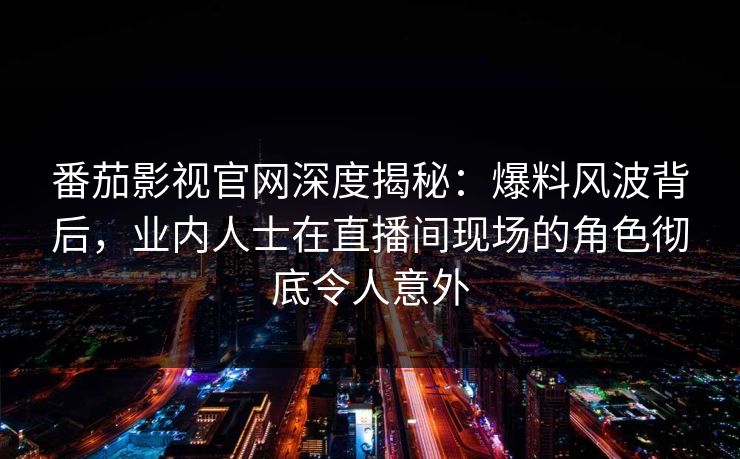 番茄影视官网深度揭秘：爆料风波背后，业内人士在直播间现场的角色彻底令人意外