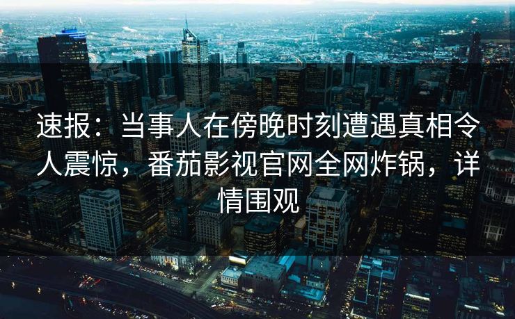 速报：当事人在傍晚时刻遭遇真相令人震惊，番茄影视官网全网炸锅，详情围观