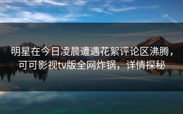 明星在今日凌晨遭遇花絮评论区沸腾，可可影视tv版全网炸锅，详情探秘