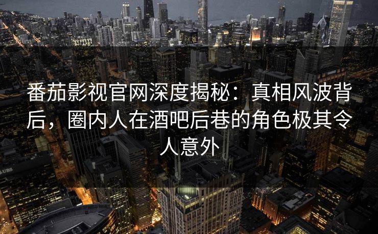 番茄影视官网深度揭秘：真相风波背后，圈内人在酒吧后巷的角色极其令人意外