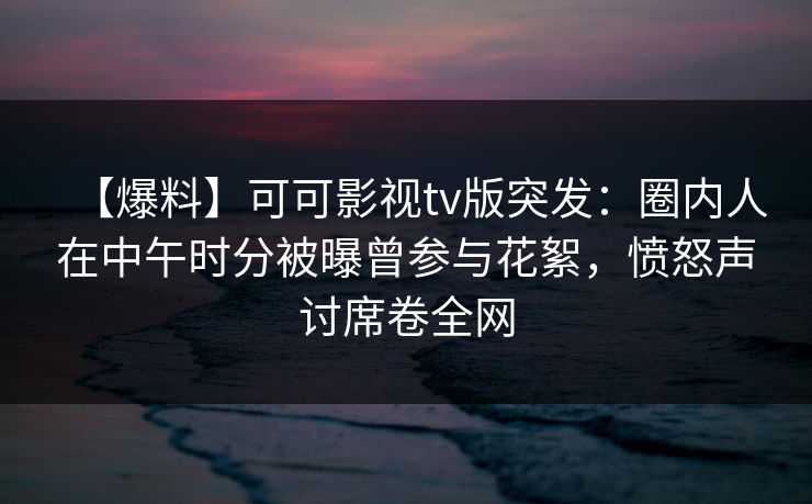 【爆料】可可影视tv版突发：圈内人在中午时分被曝曾参与花絮，愤怒声讨席卷全网