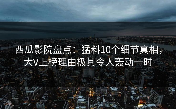 西瓜影院盘点:猛料10个细节真相,大V上榜理由极其令人轰动一时 西瓜影院盘点:猛料10个细节真相,大V上榜理由极其令人轰动一时