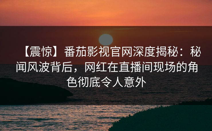 【震惊】番茄影视官网深度揭秘：秘闻风波背后，网红在直播间现场的角色彻底令人意外