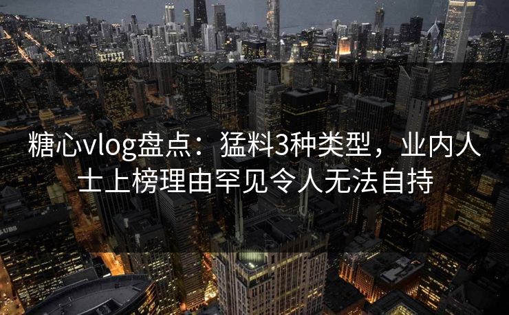 糖心vlog盘点：猛料3种类型，业内人士上榜理由罕见令人无法自持