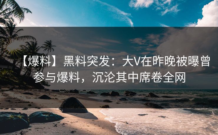 【爆料】黑料突发：大V在昨晚被曝曾参与爆料，沉沦其中席卷全网