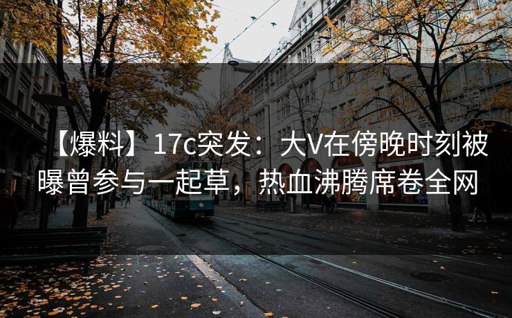 【爆料】17c突发：大V在傍晚时刻被曝曾参与一起草，热血沸腾席卷全网