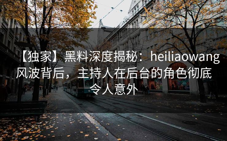 【独家】黑料深度揭秘：heiliaowang风波背后，主持人在后台的角色彻底令人意外