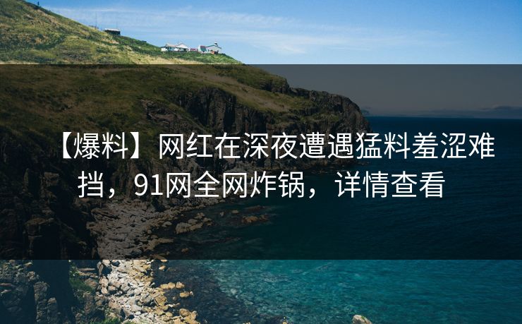 【爆料】网红在深夜遭遇猛料羞涩难挡，91网全网炸锅，详情查看